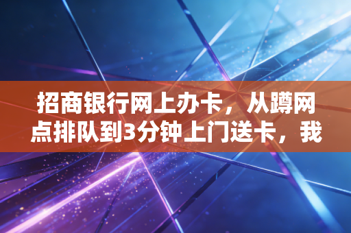 招商银行网上办卡,从蹲网点排队到3分钟上门送卡,我挖到了零售银行转型的底层逻辑
