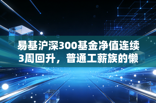 易基沪深300基金净值连续3周回升,普通工薪族的懒人投资真的能躺赚吗?
