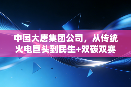中国大唐集团公司，从传统火电巨头到民生+双碳双赛道领跑者的转型样本