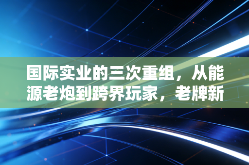 国际实业的三次重组,从能源老炮到跨界玩家,老牌新疆民企的浮沉启示录