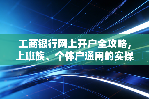 工商银行网上开户全攻略,上班族、个体户通用的实操手册,附3个真实避坑案例