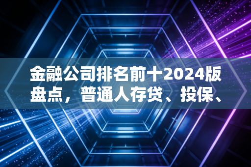 金融公司排名前十2024版盘点,普通人存贷、投保、理财选哪家不踩坑?