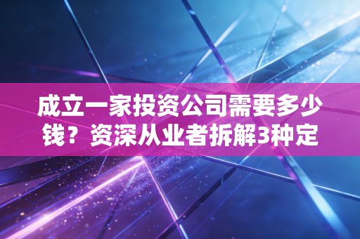 成立一家投资公司需要多少钱?资深从业者拆解3种定位的成本账,踩过坑才懂这些钱不能省