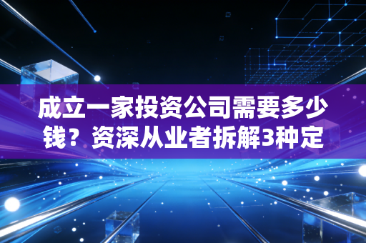 成立一家投资公司需要多少钱?资深从业者拆解3种定位的成本账,踩过坑才懂这些钱不能省