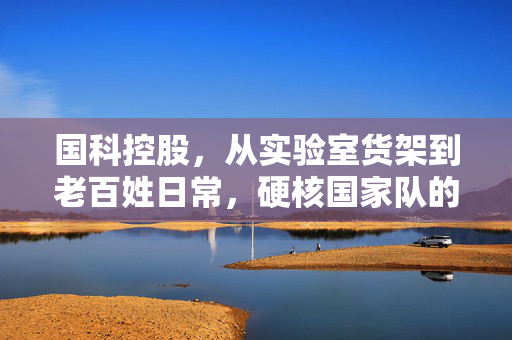 国科控股,从实验室货架到老百姓日常,硬核国家队的双面生长逻辑