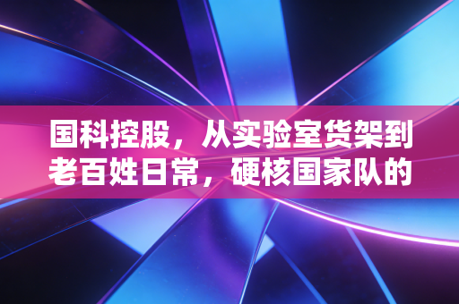 国科控股,从实验室货架到老百姓日常,硬核国家队的双面生长逻辑
