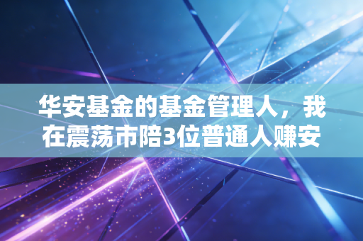 华安基金的基金管理人,我在震荡市陪3位普通人赚安心钱的那些事儿