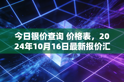 今日银价查询 价格表,2024年10月16日最新报价汇总+普通人买银避坑实操全攻略