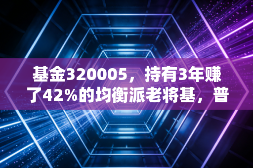 基金320005,持有3年赚了42%的均衡派老将基,普通工薪族能不能闭眼入?