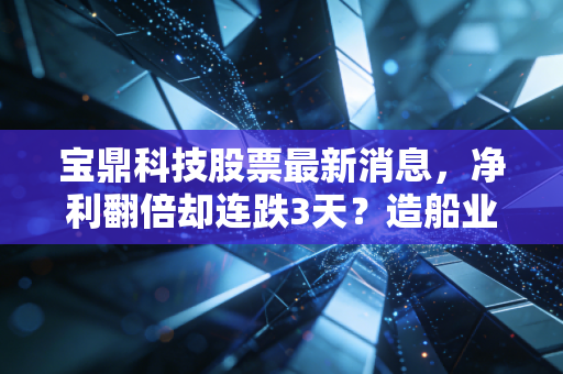 宝鼎科技股票最新消息,净利翻倍却连跌3天?造船业风口下的小巨人到底藏着多少预期差