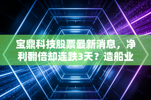 宝鼎科技股票最新消息，净利翻倍却连跌3天？造船业风口下的小巨人到底藏着多少预期差