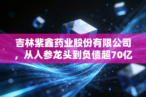 吉林紫鑫药业股份有限公司，从人参龙头到负债超70亿，东北药企的兴衰给行业留下哪些警示