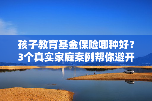 孩子教育基金保险哪种好？3个真实家庭案例帮你避开90%的选购坑