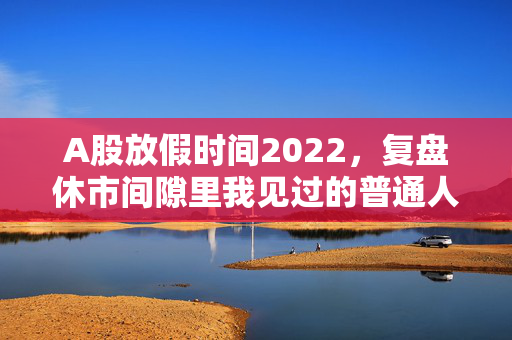 A股放假时间2022,复盘休市间隙里我见过的普通人投资悲欢,给2024的散户提3个醒