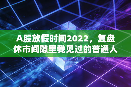 A股放假时间2022,复盘休市间隙里我见过的普通人投资悲欢,给2024的散户提3个醒