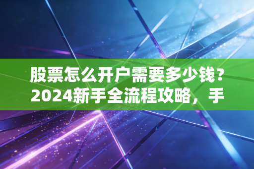 股票怎么开户需要多少钱？2024新手全流程攻略，手把手教你避掉90%的冤枉钱