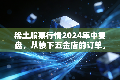 稀土股票行情2024年中复盘,从楼下五金店的订单,看懂稀缺资源赛道的长期逻辑