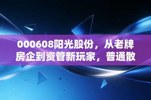 000608阳光股份，从老牌房企到资管新玩家，普通散户能跟着吃到红利吗？