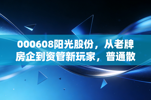 000608阳光股份，从老牌房企到资管新玩家，普通散户能跟着吃到红利吗？