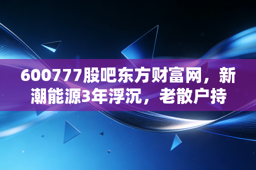 600777股吧东方财富网,新潮能源3年浮沉,老散户持仓的血泪与翻盘启示