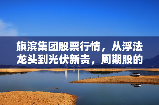 旗滨集团股票行情，从浮法龙头到光伏新贵，周期股的投资逻辑真的变了吗？