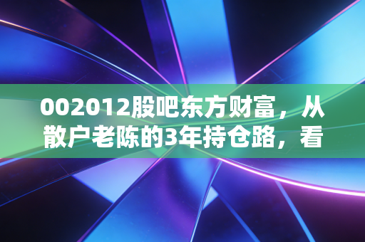 002012股吧东方财富,从散户老陈的3年持仓路,看凯恩股份的价值逻辑与情绪博弈