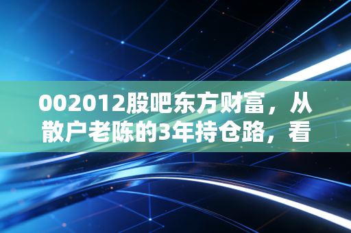002012股吧东方财富，从散户老陈的3年持仓路，看凯恩股份的价值逻辑与情绪博弈