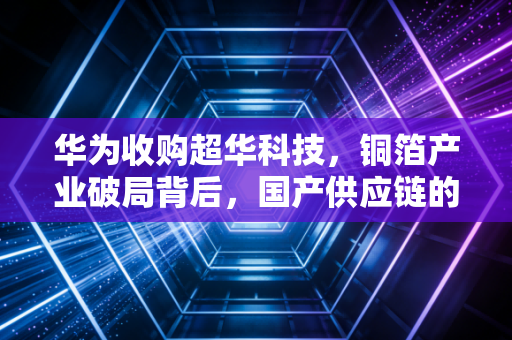 华为收购超华科技，铜箔产业破局背后，国产供应链的抱团真相