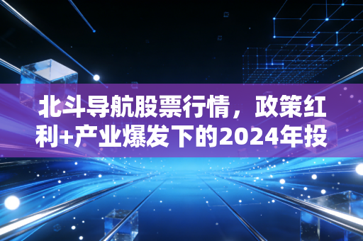 北斗导航股票行情,政策红利+产业爆发下的2024年投资逻辑与避坑指南