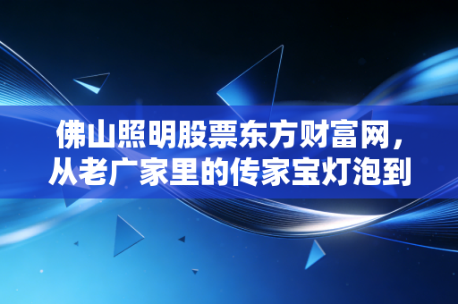 佛山照明股票东方财富网，从老广家里的传家宝灯泡到散户持仓压舱石，我蹲股吧3个月挖到的真实投资逻辑