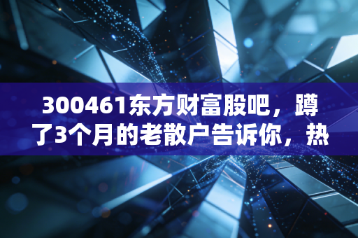 300461东方财富股吧,蹲了3个月的老散户告诉你,热闹背后到底藏着多少机会和坑?