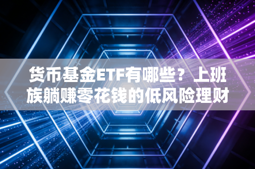 货币基金ETF有哪些？上班族躺赚零花钱的低风险理财神器全指南