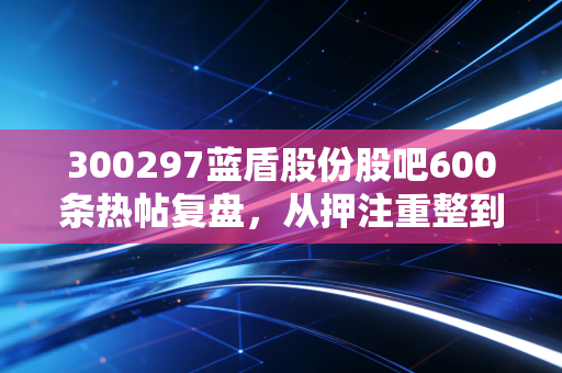300297蓝盾股份股吧600条热帖复盘,从押注重整到血亏90%,3万散户踩过的坑我劝你别再碰