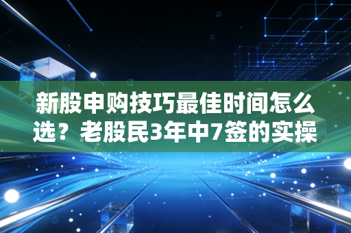 新股申购技巧最佳时间怎么选？老股民3年中7签的实操经验，帮你少走90%的弯路