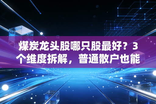 煤炭龙头股哪只股最好?3个维度拆解,普通散户也能选到靠谱煤企标的
