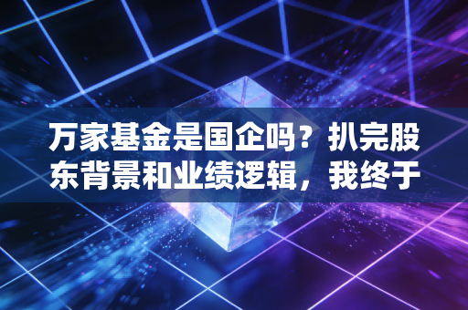 万家基金是国企吗？扒完股东背景和业绩逻辑，我终于敢说真话了