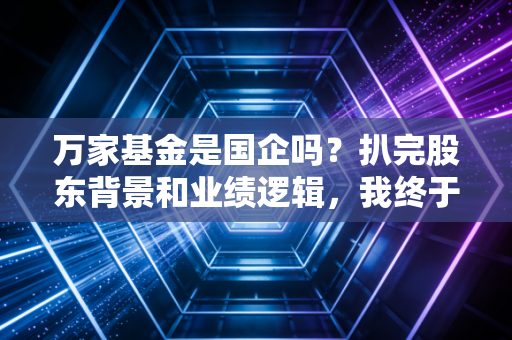 万家基金是国企吗？扒完股东背景和业绩逻辑，我终于敢说真话了