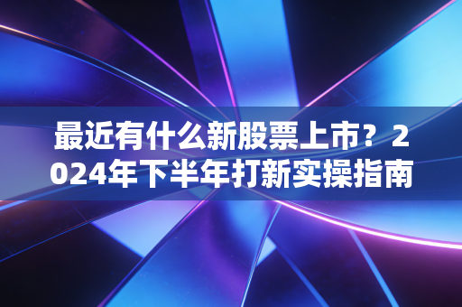 最近有什么新股票上市？2024年下半年打新实操指南，普通人也能赚点零花钱的靠谱玩法