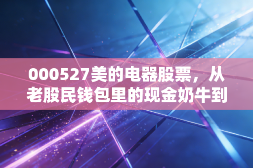 000527美的电器股票，从老股民钱包里的现金奶牛到家电龙头进化的活标本