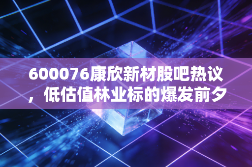 600076康欣新材股吧热议,低估值林业标的爆发前夕,还是周期陷阱?我蹲了3个月股吧的真实观察