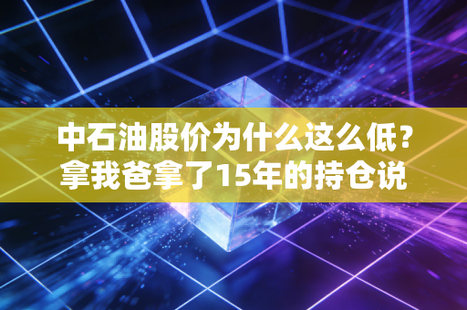 中石油股价为什么这么低？拿我爸拿了15年的持仓说透背后的底层逻辑