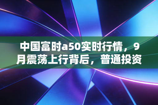 中国富时a50实时行情,9月震荡上行背后,普通投资者要不要借指数锚布局四季度?