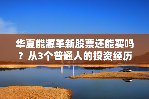 华夏能源革新股票还能买吗？从3个普通人的投资经历看新能源赛道的现在与未来