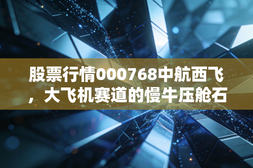 股票行情000768中航西飞,大飞机赛道的慢牛压舱石,普通投资者该怎么布局?