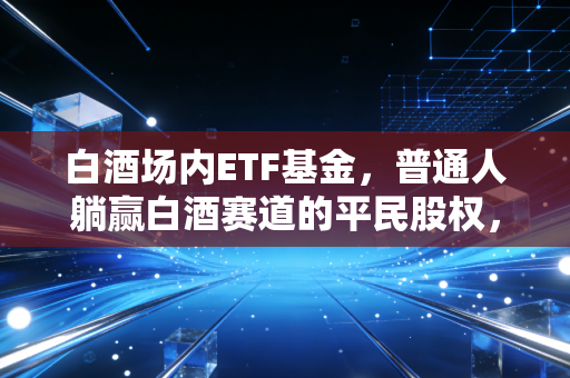 白酒场内ETF基金,普通人躺赢白酒赛道的平民股权,还是追高套牢的情绪陷阱?