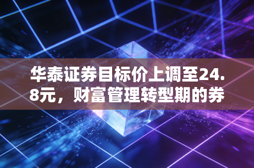 华泰证券目标价上调至24.8元，财富管理转型期的券商龙头配置价值全解