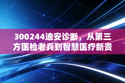 300244迪安诊断,从第三方医检老兵到智慧医疗新贵,普通人的健康守门人藏着多少投资逻辑?