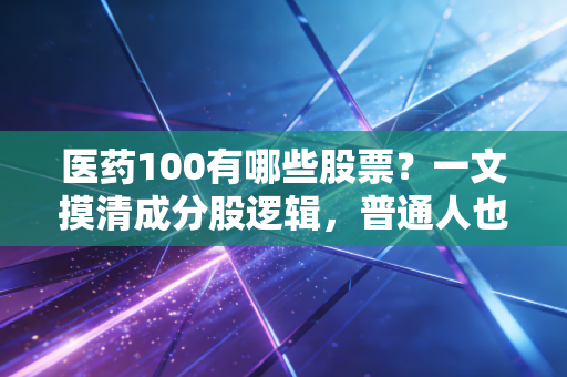 医药100有哪些股票？一文摸清成分股逻辑，普通人也能踩准医药投资的节奏