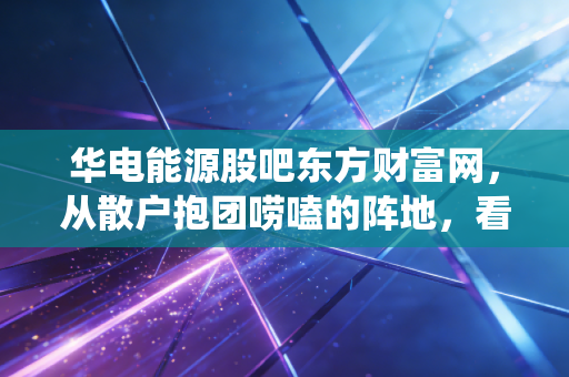 华电能源股吧东方财富网，从散户抱团唠嗑的阵地，看传统能源股的投资逻辑重构