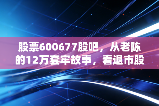 股票600677股吧,从老陈的12万套牢故事,看退市股的投资陷阱与幸存者误区